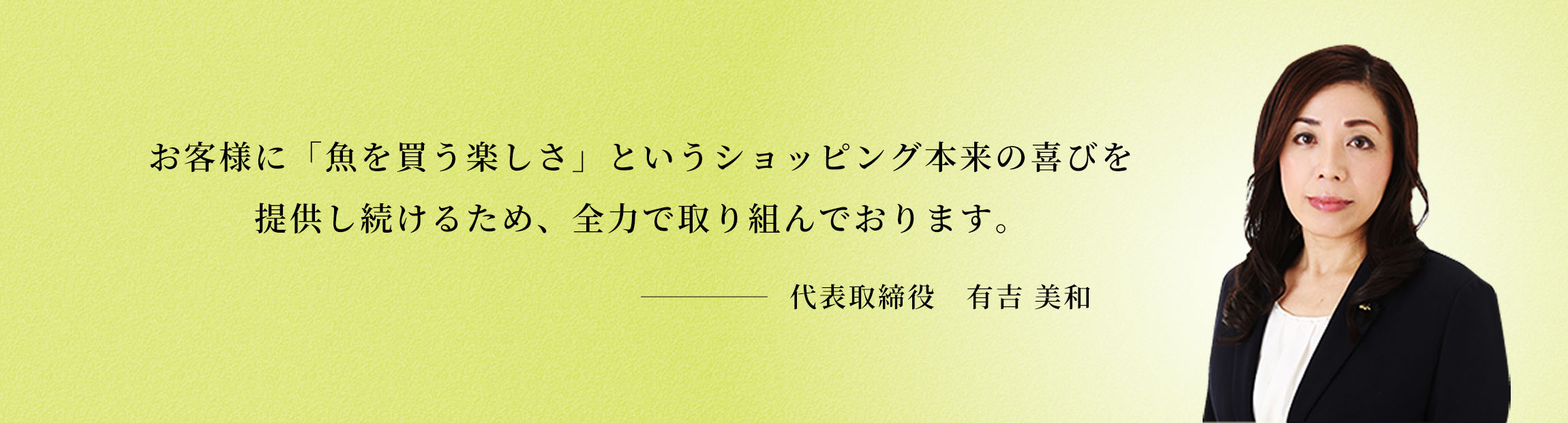 お客様に「魚を買う楽しさ」というショッピング本来の喜びを提供し続けるため、全力で取り組んでおります。　代表取締役社長　有吉 美和